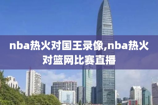 nba热火对国王录像,nba热火对篮网比赛直播