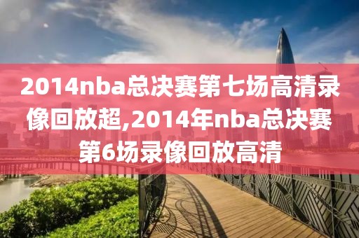 2014nba总决赛第七场高清录像回放超,2014年nba总决赛第6场录像回放高清