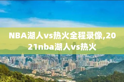 NBA湖人vs热火全程录像,2021nba湖人vs热火