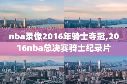 nba录像2016年骑士夺冠,2016nba总决赛骑士纪录片