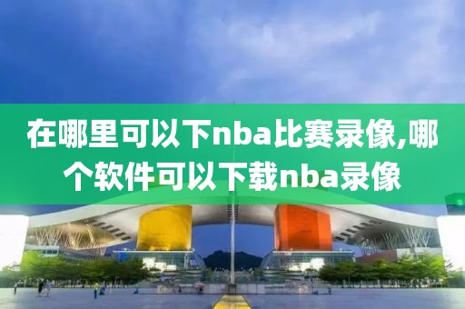 在哪里可以下nba比赛录像,哪个软件可以下载nba录像