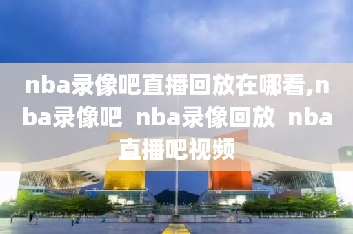 nba录像吧直播回放在哪看,nba录像吧  nba录像回放  nba直播吧视频