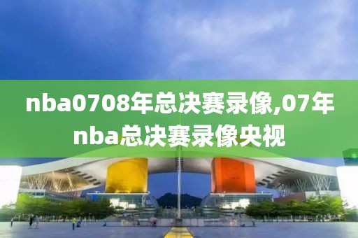 nba0708年总决赛录像,07年nba总决赛录像央视