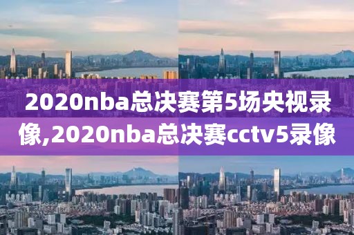 2020nba总决赛第5场央视录像,2020nba总决赛cctv5录像