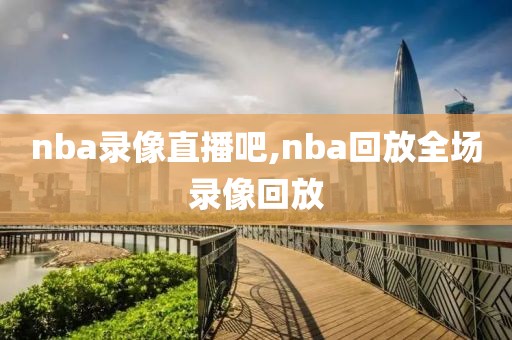 nba录像直播吧,nba回放全场录像回放