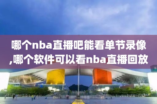 哪个nba直播吧能看单节录像,哪个软件可以看nba直播回放