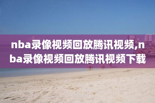 nba录像视频回放腾讯视频,nba录像视频回放腾讯视频下载