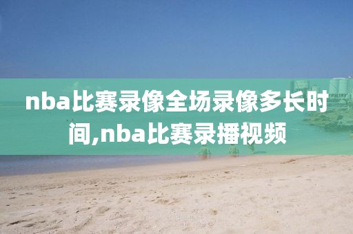 nba比赛录像全场录像多长时间,nba比赛录播视频