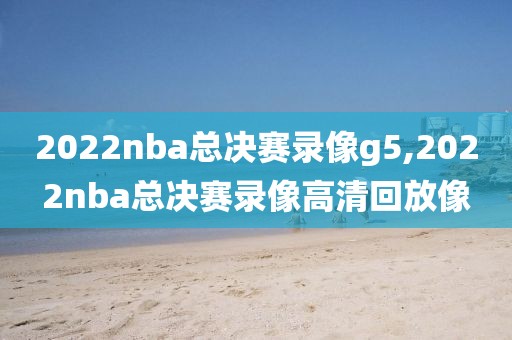 2022nba总决赛录像g5,2022nba总决赛录像高清回放像