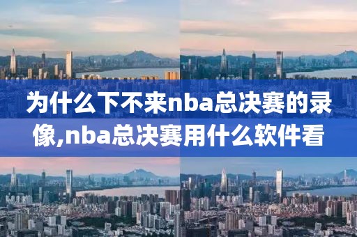 为什么下不来nba总决赛的录像,nba总决赛用什么软件看