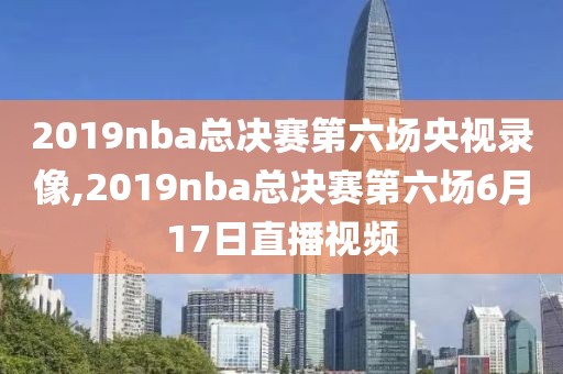 2019nba总决赛第六场央视录像,2019nba总决赛第六场6月17日直播视频