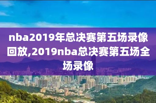 nba2019年总决赛第五场录像回放,2019nba总决赛第五场全场录像