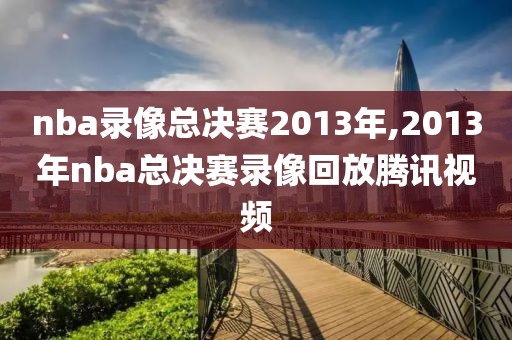 nba录像总决赛2013年,2013年nba总决赛录像回放腾讯视频