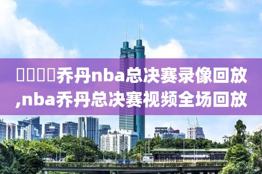 騰訊視頻乔丹nba总决赛录像回放,nba乔丹总决赛视频全场回放