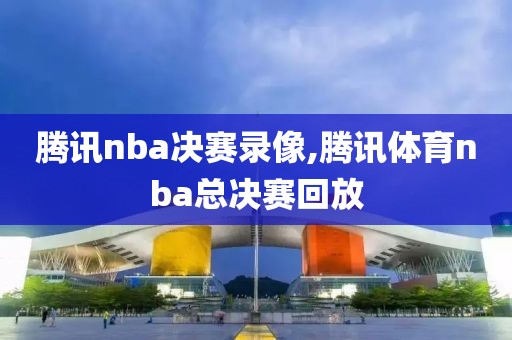 腾讯nba决赛录像,腾讯体育nba总决赛回放