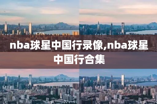 nba球星中国行录像,nba球星中国行合集