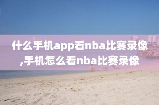 什么手机app看nba比赛录像,手机怎么看nba比赛录像