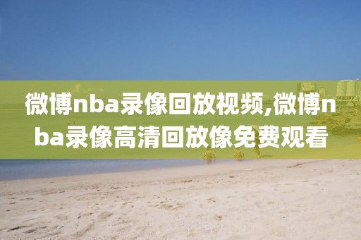 微博nba录像回放视频,微博nba录像高清回放像免费观看