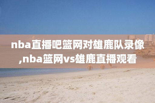 nba直播吧篮网对雄鹿队录像,nba篮网vs雄鹿直播观看