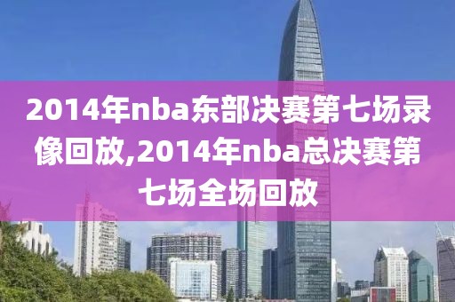 2014年nba东部决赛第七场录像回放,2014年nba总决赛第七场全场回放