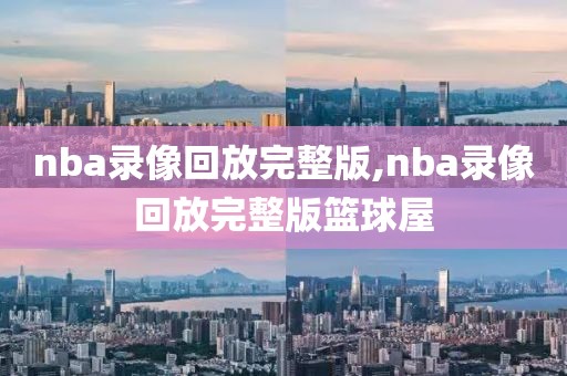 nba录像回放完整版,nba录像回放完整版篮球屋