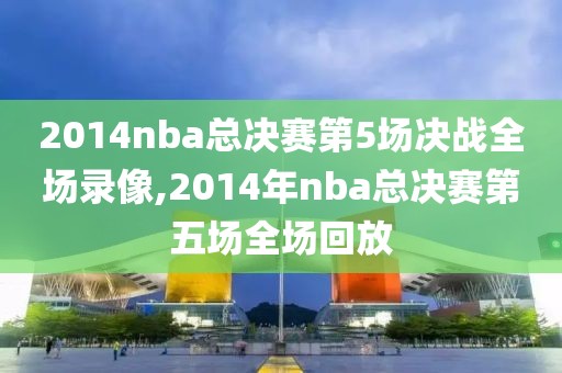 2014nba总决赛第5场决战全场录像,2014年nba总决赛第五场全场回放