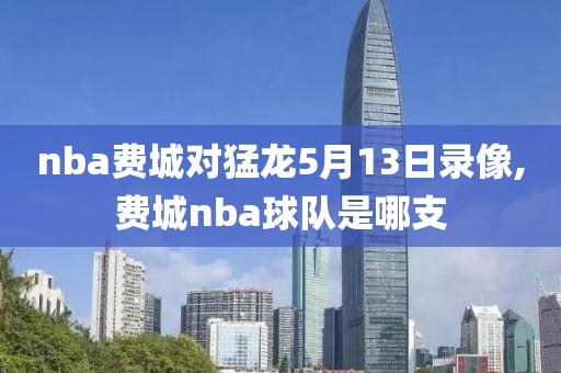 nba费城对猛龙5月13日录像,费城nba球队是哪支