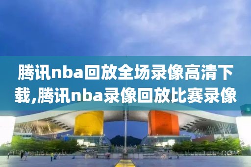 腾讯nba回放全场录像高清下载,腾讯nba录像回放比赛录像