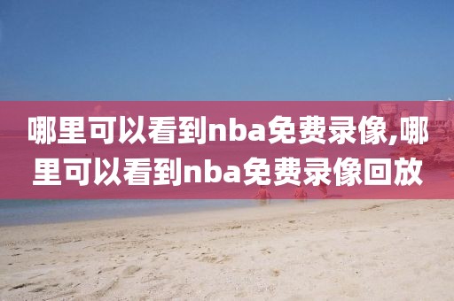 哪里可以看到nba免费录像,哪里可以看到nba免费录像回放