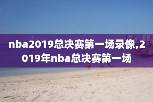 nba2019总决赛第一场录像,2019年nba总决赛第一场