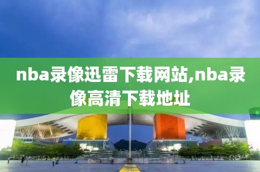 nba录像迅雷下载网站,nba录像高清下载地址