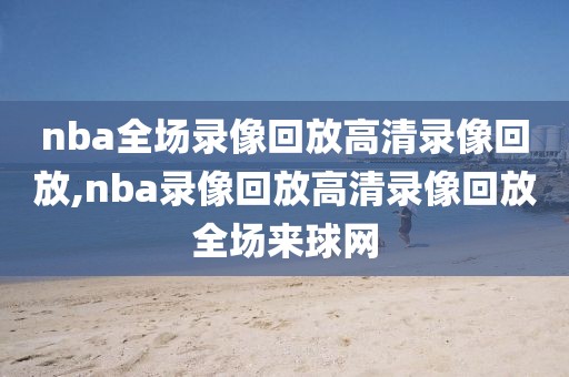 nba全场录像回放高清录像回放,nba录像回放高清录像回放全场来球网