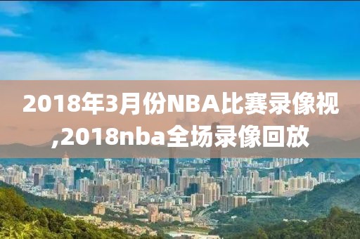 2018年3月份NBA比赛录像视,2018nba全场录像回放