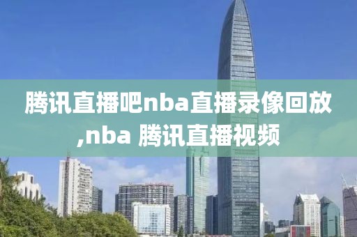 腾讯直播吧nba直播录像回放,nba 腾讯直播视频