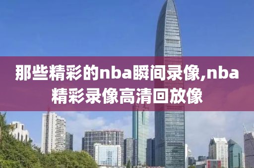 那些精彩的nba瞬间录像,nba精彩录像高清回放像