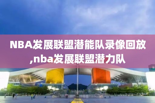 NBA发展联盟潜能队录像回放,nba发展联盟潜力队