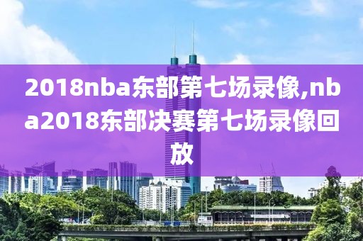 2018nba东部第七场录像,nba2018东部决赛第七场录像回放