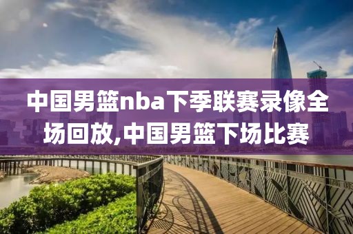 中国男篮nba下季联赛录像全场回放,中国男篮下场比赛