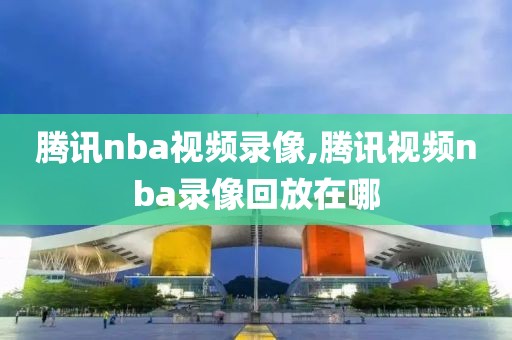 腾讯nba视频录像,腾讯视频nba录像回放在哪