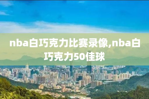 nba白巧克力比赛录像,nba白巧克力50佳球