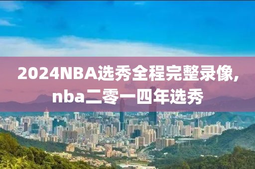 2024NBA选秀全程完整录像,nba二零一四年选秀