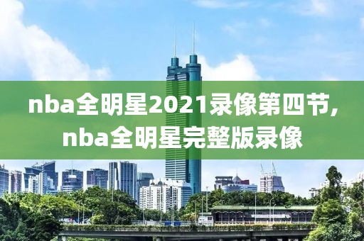 nba全明星2021录像第四节,nba全明星完整版录像