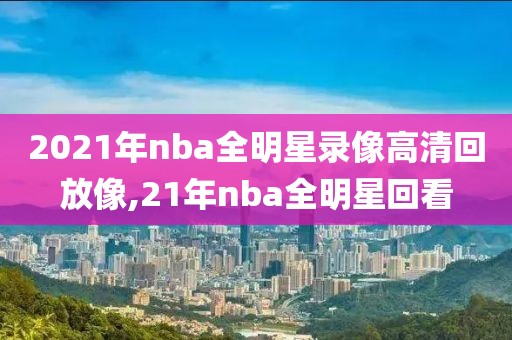 2021年nba全明星录像高清回放像,21年nba全明星回看