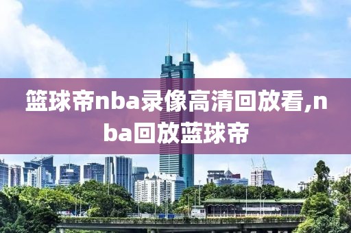 篮球帝nba录像高清回放看,nba回放蓝球帝