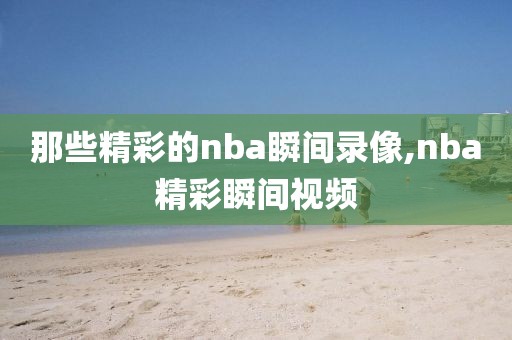 那些精彩的nba瞬间录像,nba精彩瞬间视频