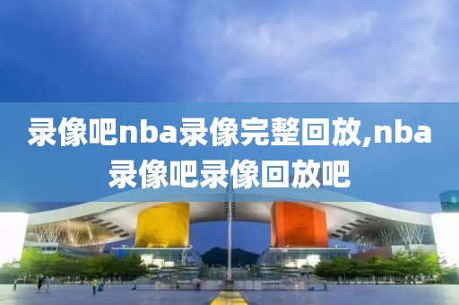 录像吧nba录像完整回放,nba录像吧录像回放吧