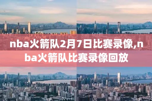 nba火箭队2月7日比赛录像,nba火箭队比赛录像回放