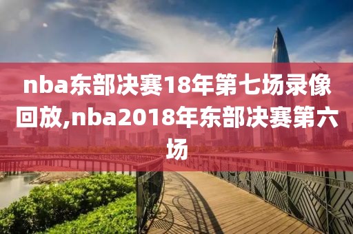 nba东部决赛18年第七场录像回放,nba2018年东部决赛第六场