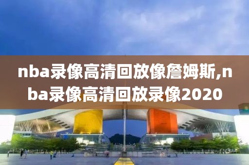 nba录像高清回放像詹姆斯,nba录像高清回放录像2020