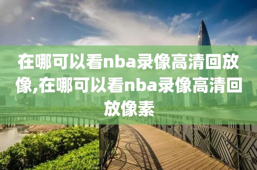 在哪可以看nba录像高清回放像,在哪可以看nba录像高清回放像素